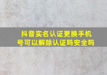 抖音实名认证更换手机号可以解除认证吗安全吗