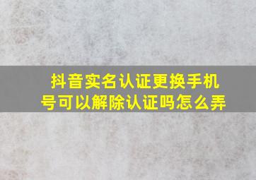 抖音实名认证更换手机号可以解除认证吗怎么弄