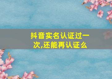 抖音实名认证过一次,还能再认证么