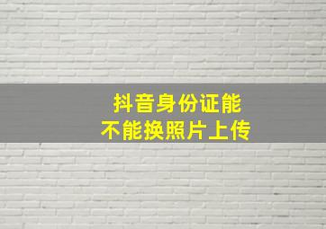 抖音身份证能不能换照片上传