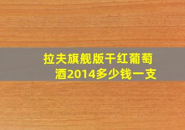 拉夫旗舰版干红葡萄酒2014多少钱一支