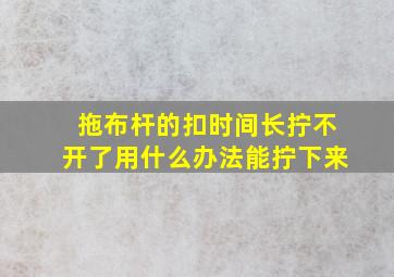 拖布杆的扣时间长拧不开了用什么办法能拧下来