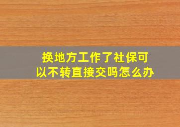 换地方工作了社保可以不转直接交吗怎么办