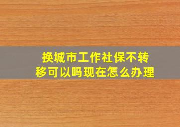 换城市工作社保不转移可以吗现在怎么办理