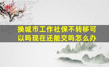 换城市工作社保不转移可以吗现在还能交吗怎么办