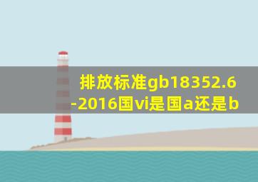 排放标准gb18352.6-2016国vi是国a还是b