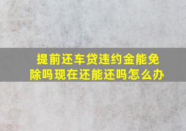 提前还车贷违约金能免除吗现在还能还吗怎么办