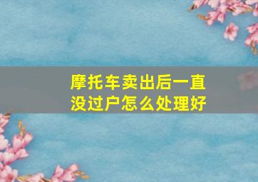 摩托车卖出后一直没过户怎么处理好