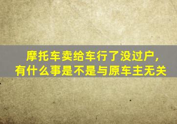 摩托车卖给车行了没过户,有什么事是不是与原车主无关