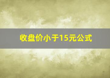 收盘价小于15元公式