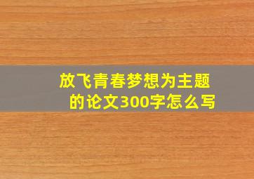 放飞青春梦想为主题的论文300字怎么写