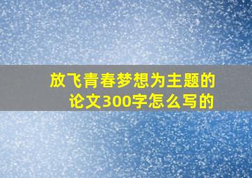 放飞青春梦想为主题的论文300字怎么写的