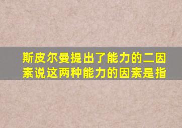 斯皮尔曼提出了能力的二因素说这两种能力的因素是指