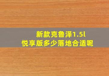 新款克鲁泽1.5l悦享版多少落地合适呢