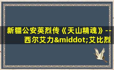 新疆公安英烈传《天山精魂》--西尔艾力·艾比烈士传