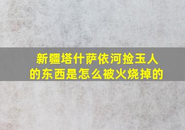 新疆塔什萨依河捡玉人的东西是怎么被火烧掉的