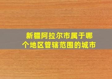 新疆阿拉尔市属于哪个地区管辖范围的城市