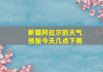 新疆阿拉尔的天气预报今天几点下雨