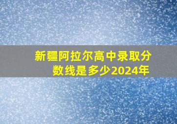 新疆阿拉尔高中录取分数线是多少2024年