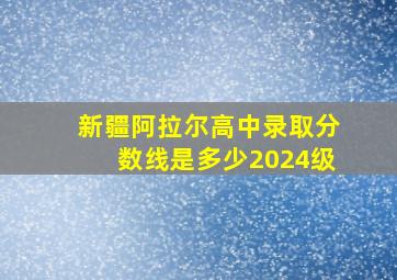 新疆阿拉尔高中录取分数线是多少2024级