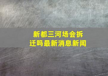 新都三河场会拆迁吗最新消息新闻