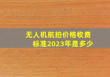 无人机航拍价格收费标准2023年是多少