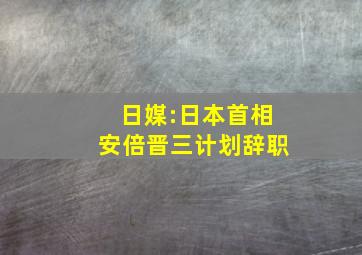 日媒:日本首相安倍晋三计划辞职