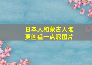 日本人和蒙古人谁更凶猛一点呢图片