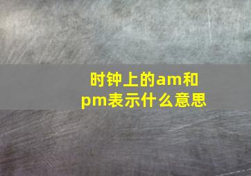 时钟上的am和pm表示什么意思