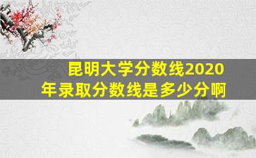 昆明大学分数线2020年录取分数线是多少分啊