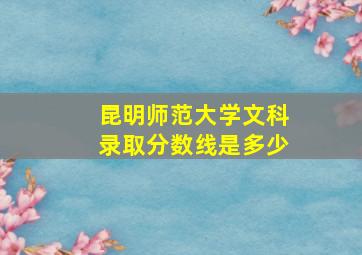 昆明师范大学文科录取分数线是多少