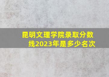 昆明文理学院录取分数线2023年是多少名次