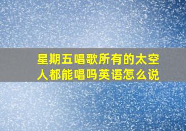 星期五唱歌所有的太空人都能唱吗英语怎么说