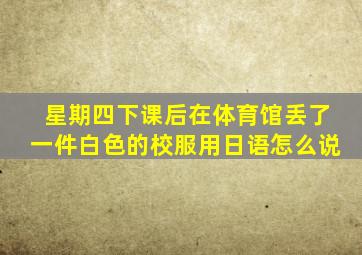 星期四下课后在体育馆丢了一件白色的校服用日语怎么说