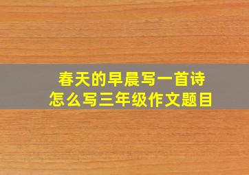 春天的早晨写一首诗怎么写三年级作文题目