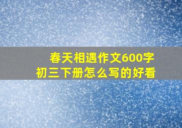 春天相遇作文600字初三下册怎么写的好看