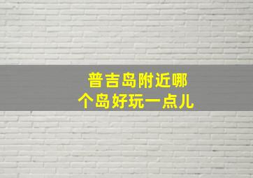 普吉岛附近哪个岛好玩一点儿