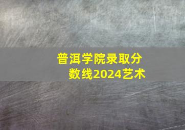 普洱学院录取分数线2024艺术