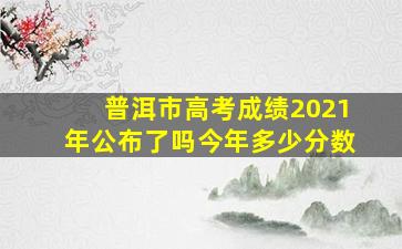 普洱市高考成绩2021年公布了吗今年多少分数