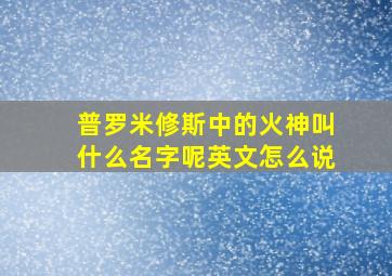 普罗米修斯中的火神叫什么名字呢英文怎么说