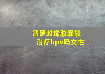 普罗雌烯胶囊能治疗hpv吗女性