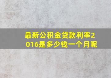 最新公积金贷款利率2016是多少钱一个月呢