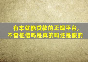 有车就能贷款的正规平台,不查征信吗是真的吗还是假的