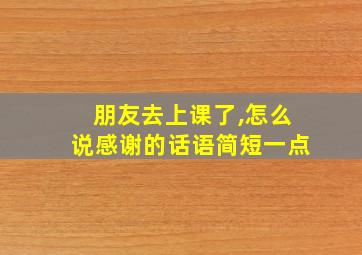 朋友去上课了,怎么说感谢的话语简短一点