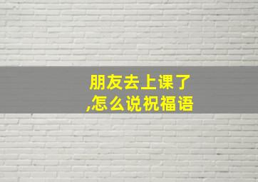 朋友去上课了,怎么说祝福语