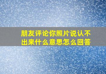 朋友评论你照片说认不出来什么意思怎么回答