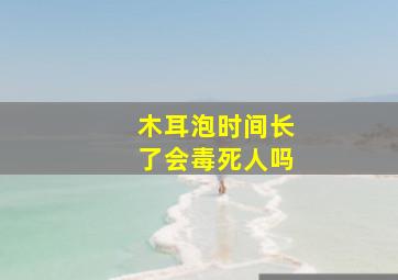 木耳泡时间长了会毒死人吗