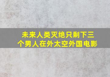 未来人类灭绝只剩下三个男人在外太空外国电影