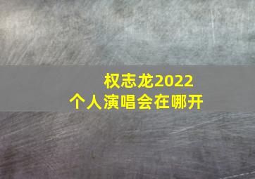 权志龙2022个人演唱会在哪开