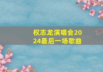 权志龙演唱会2024最后一场歌曲